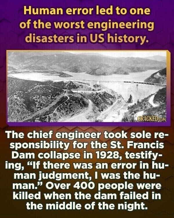 Human error led to one of the worst engineering disasters in US history. GRACKED COM The chief engineer took sole re- sponsibility for the St. Francis Dam collapse in 1928, testify- ing, If there was an error in hu- man judgment, I was the hu- man. Over 400 people were killed when the dam failed in the middle of the night.