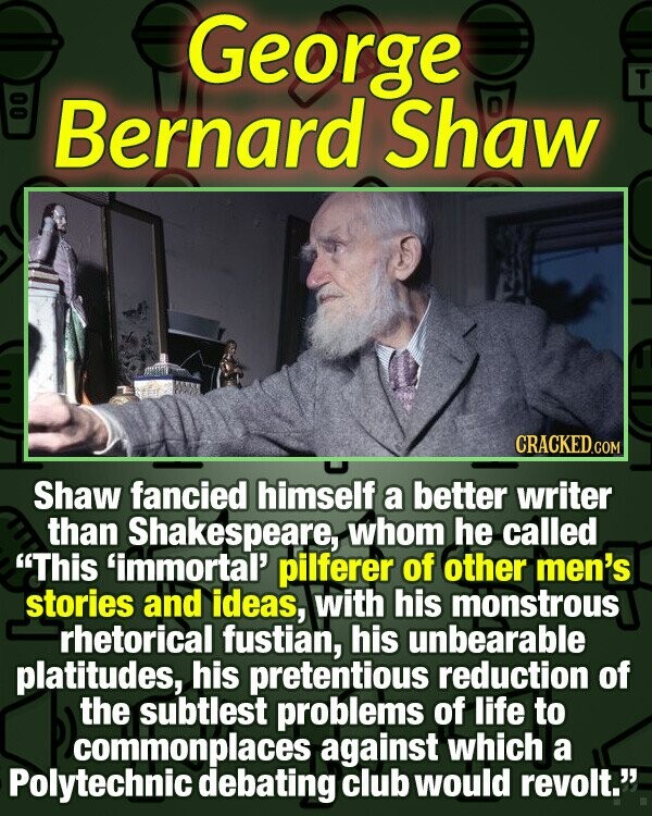 George T Bernard Shaw I CRACKED.COM Shaw fancied himself a better writer than Shakespeare, whom he called This 'immortal' pilferer of other men's stories and ideas, with his monstrous rhetorical fustian, his unbearable platitudes, his pretentious reduction of the subtlest problems of life to commonplaces against which a Polytechnic debating club would revolt.