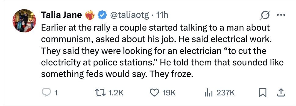 Talia Jane @taliaotg . - 11h Earlier at the rally a couple started talking to a man about communism, asked about his job. Не said electrical work. They said they were looking for an electrician to cut the electricity at police stations. Не told them that sounded like something feds would say. They froze. 1 1.2K 19K 237K
