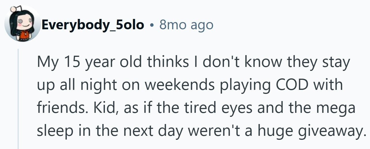 Everybody_5olo . 8mo ago My 15 year old thinks I don't know they stay up all night on weekends playing COD with friends. Kid, as if the tired eyes and the mega sleep in the next day weren't a huge giveaway.