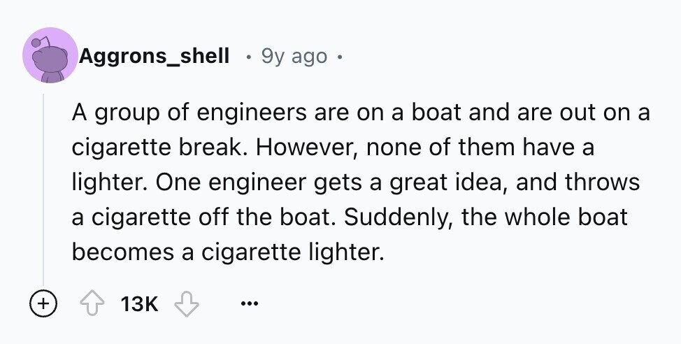 Aggrons_shell 9y ago A group of engineers are on a boat and are out on a cigarette break. However, none of them have a lighter. One engineer gets a great idea, and throws a cigarette off the boat. Suddenly, the whole boat becomes a cigarette lighter. + 13K ...