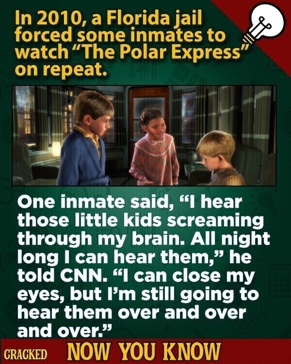 In 2010, a Florida jail forced some inmates to watch The Polar Express on repeat. One inmate said, I hear those little kids screaming through my brain. All night long I can hear them, he told CNN. I can close my eyes, but I'm still going to hear them over and over and over. CRACKED NOW YOU KNOW
