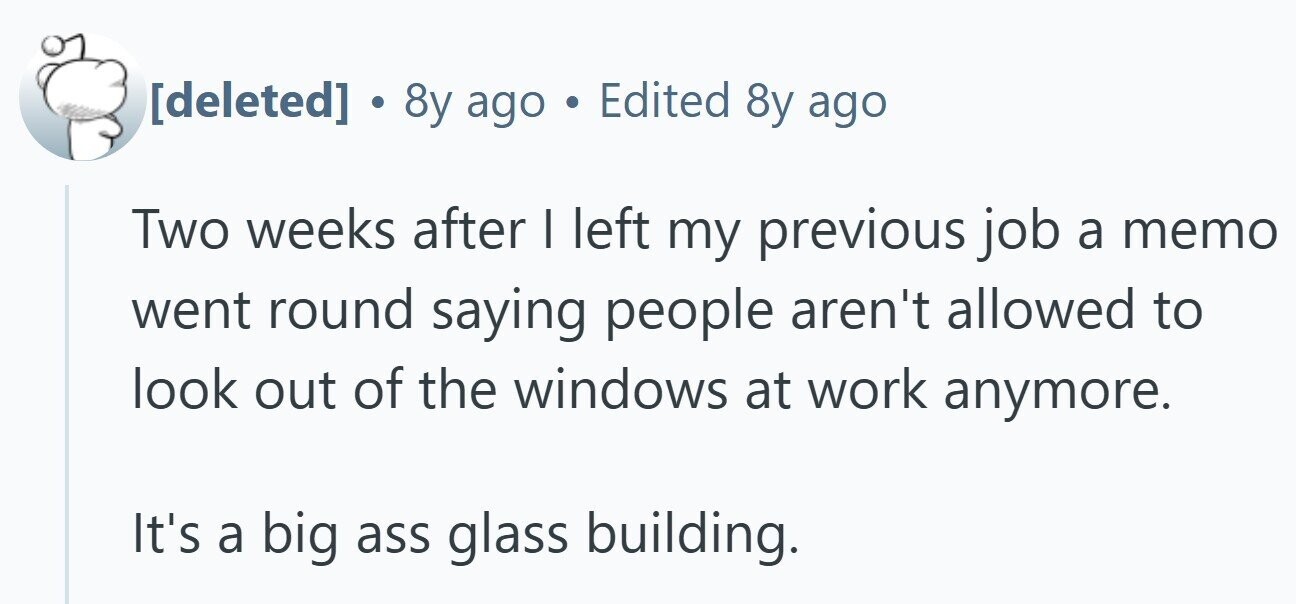 . 8y ago . Edited 8y ago Two weeks after I left my previous job a memo went round saying people aren't allowed to look out of the windows at work anymore. It's a big ass glass building.
