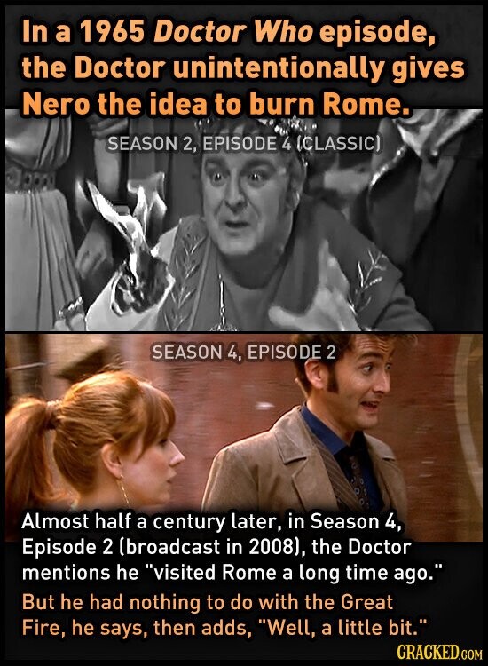 In a 1965 Doctor Who episode, the Doctor unintentionally gives Nero the idea to burn Rome. SEASON 2, EPISODE 4 (CLASSIC) SEASON 4, EPISODE 2 Almost half a century later, in Season 4, Episode 2 (broadcast in 2008), the Doctor mentions he visited Rome a long time ago. But he had nothing to do with the Great Fire, he says, then adds, Well, a little bit. CRACKED.COM