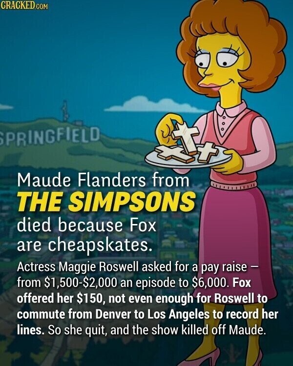 CRACKED.COM SPRINGFIELD, Maude Flanders from THE SIMPSONS died because Fox are cheapskates. Actress Maggie Roswell asked for a pay raise - from $1,500-$2,000 an episode to $6,000. Fox offered her $150, not even enough for Roswell to commute from Denver to Los Angeles to record her lines. So she quit, and the show killed off Maude.