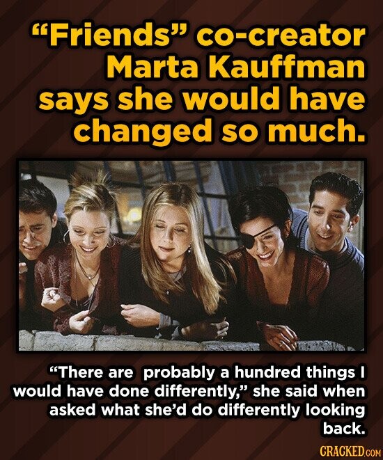 Friends co-creator Marta Kauffman says she would have changed so much. There are probably a hundred things I would have done differently, she said when asked what she'd do differently looking back. CRACKED.COM