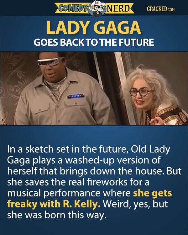 LADY GAGA GOES BACKTO THE FUTURE In a sketch set in the future, Old Lady Gaga plays a washed-up version of herself that brings down the house. But she saves the real fireworks for a musical performance where she gets freaky with R. Kelly. Weird, yes, but she was born this way.