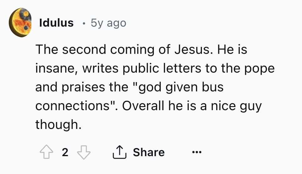 Idulus 5y ago The second coming of Jesus. Не is insane, writes public letters to the pope and praises the god given bus connections. Overall he is a nice guy though. 2 Share ... 
