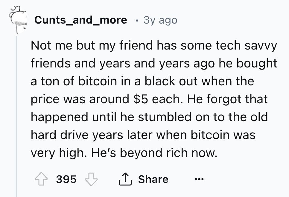 Cunts_and_more . 3y ago Not me but my friend has some tech savvy friends and years and years ago he bought a ton of bitcoin in a black out when the price was around $5 each. Не forgot that happened until he stumbled on to the old hard drive years later when bitcoin was very high. He's beyond rich now. Share 395 ... 