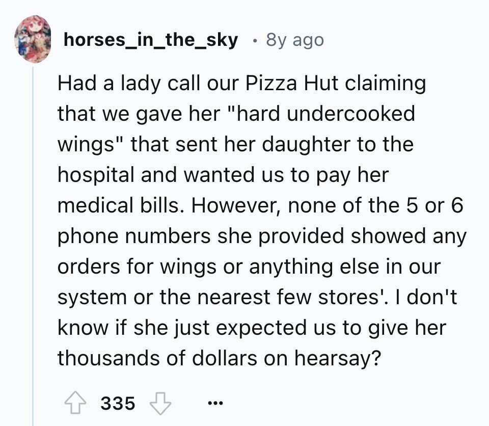 horses_in_the_sky 8y ago Had a lady call our Pizza Hut claiming that we gave her hard undercooked wings that sent her daughter to the hospital and wanted us to pay her medical bills. However, none of the 5 or 6 phone numbers she provided showed any orders for wings or anything else in our system or the nearest few stores'. I don't know if she just expected us to give her thousands of dollars on hearsay? 335 ...