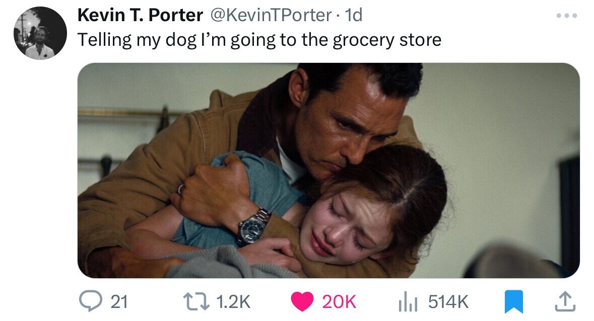 Kevin T. Porter @KevinTPorter 1d ... Telling my dog I'm going to the grocery store 21 1.2K 20K 514K