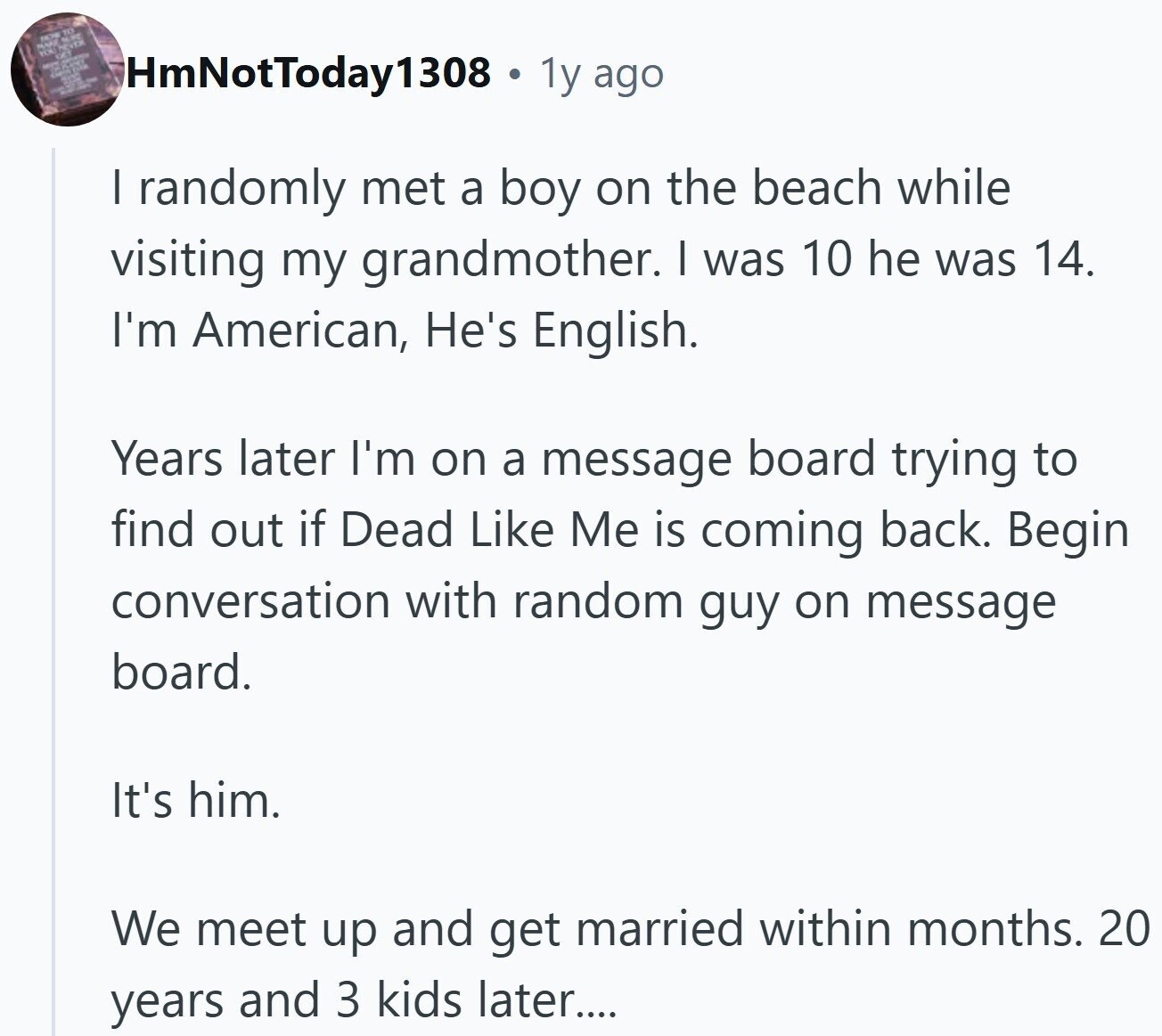 DOB THE HmNotToday1308 . 1y ago | randomly met a boy on the beach while visiting my grandmother. I was 10 he was 14. I'm American, He's English. Years later I'm on a message board trying to find out if Dead Like Me is coming back. Begin conversation with random guy on message board. It's him. We meet up and get married within months. 20 years and 3 kids later....