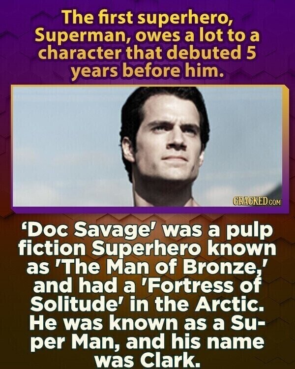 The first superhero, Superman, owes a lot to a character that debuted 5 years before him. CRACKED.COM 'Doc Savage' was a pulp fiction Superhero known as 'The Man of Bronze,' and had a 'Fortress of Solitude' in the Arctic. Не was known as a Su- per Man, and his name was Clark.