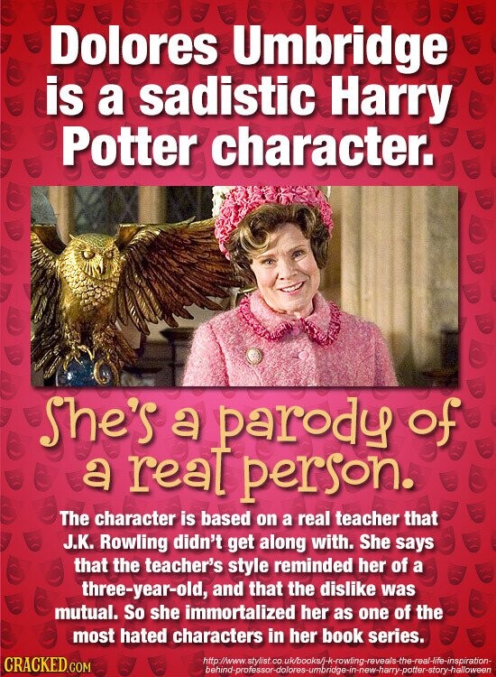 Dolores Umbridge is a sadistic Harry Potter character. She's a parody of a real person. The character is based on a real teacher that J.K. Rowling didn't get along with. She says that the teacher's style reminded her of a three-year-old, and that the dislike was mutual. So she immortalized her as one of the most hated characters in her book series. http://www.stylist.co.uk/books/j-k-rowling-reveals-the-real-life-inspiration- CRACKED.COM behind-professor-dolores-umbridge-in-new-harry-potter-story-halloween