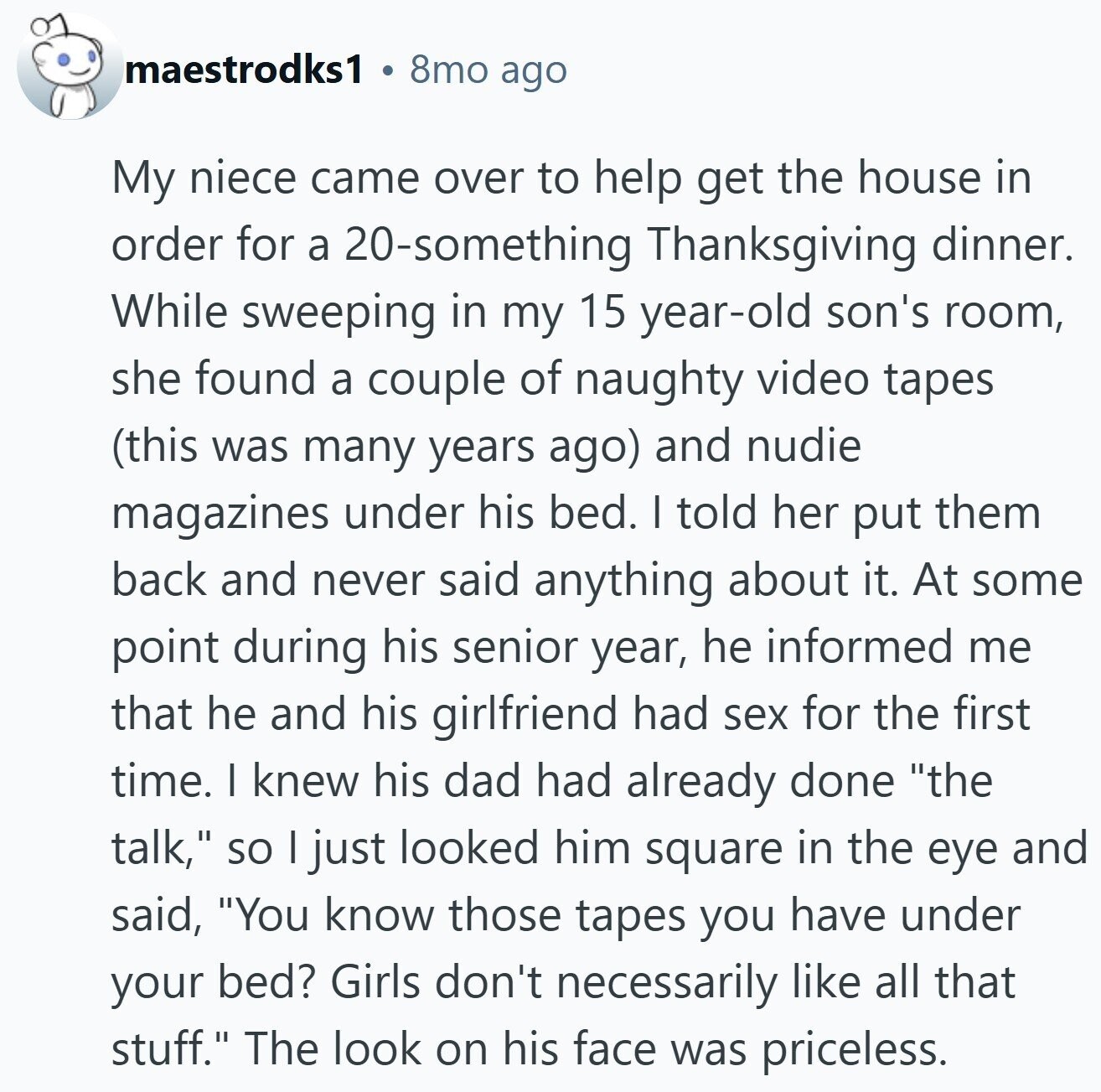 maestrodks1 8mo ago My niece came over to help get the house in order for a 20-something Thanksgiving dinner. While sweeping in my 15 year-old son's room, she found a couple of naughty video tapes (this was many years ago) and nudie magazines under his bed. I told her put them back and never said anything about it. At some point during his senior year, he informed me that he and his girlfriend had sex for the first time. I knew his dad had already done the talk, so | just looked him square in the eye and said, You