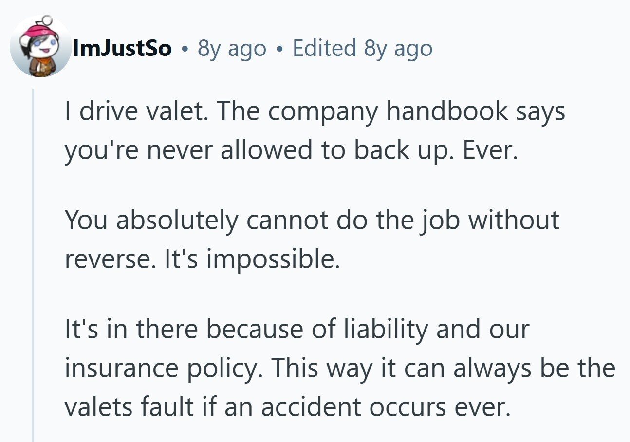 ImJustSo . 8y ago Edited 8y ago I drive valet. The company handbook says you're never allowed to back up. Ever. You absolutely cannot do the job without reverse. It's impossible. It's in there because of liability and our insurance policy. This way it can always be the valets fault if an accident occurs ever.