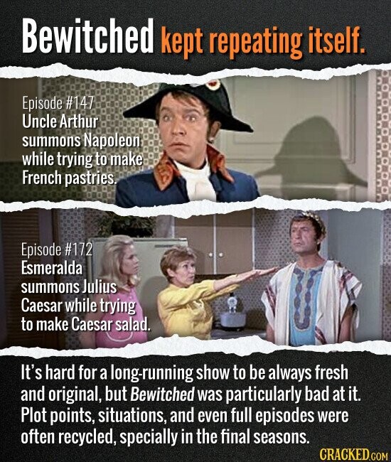 Bewitched kept repeating itself. Episode #147 Uncle Arthur summons Napoleon while trying to make French pastries. Episode #172 Esmeralda summons Julius Caesar while trying to make Caesar salad. It's hard for a long-running show to be always fresh and original, but Bewitched was particularly bad at it. Plot points, situations, and even full episodes were often recycled, specially in the final seasons. CRACKED.COM