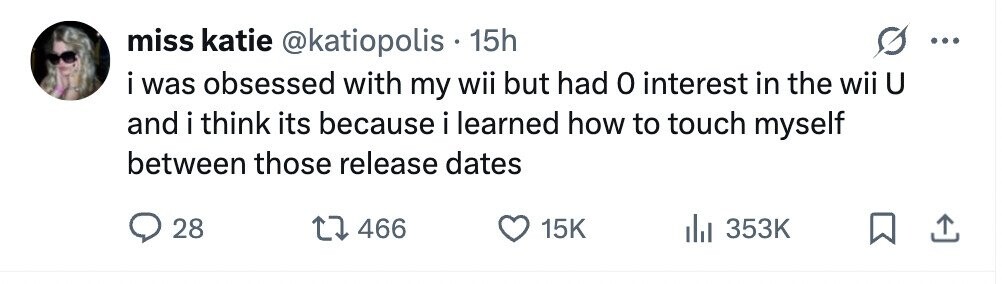 miss katie @katiopolis 15h ... i was obsessed with my wii but had 0 interest in the wii U and i think its because i learned how to touch myself between those release dates 28 466 15K 353K