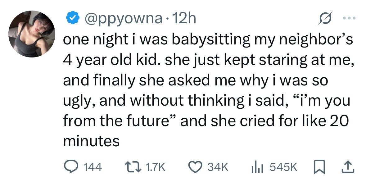 @ppyowna 12h one night i was babysitting my neighbor's 4 year old kid. she just kept staring at me, and finally she asked me why i was so ugly, and without thinking i said, i'm you from the future and she cried for like 20 minutes 144 1.7K 34K 545K 