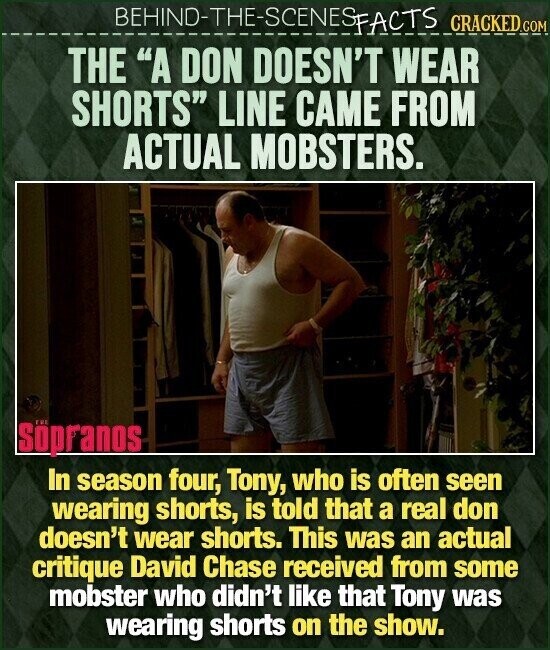 BEHIND-THE-SCENES FACTS CRACKED.COM THE A DON DOESN'T WEAR SHORTS LINE CAME FROM ACTUAL MOBSTERS. Söpranos In season four, Tony, who is often seen wearing shorts, is told that a real don doesn't wear shorts. This was an actual critique David Chase received from some mobster who didn't like that Tony was wearing shorts on the show.