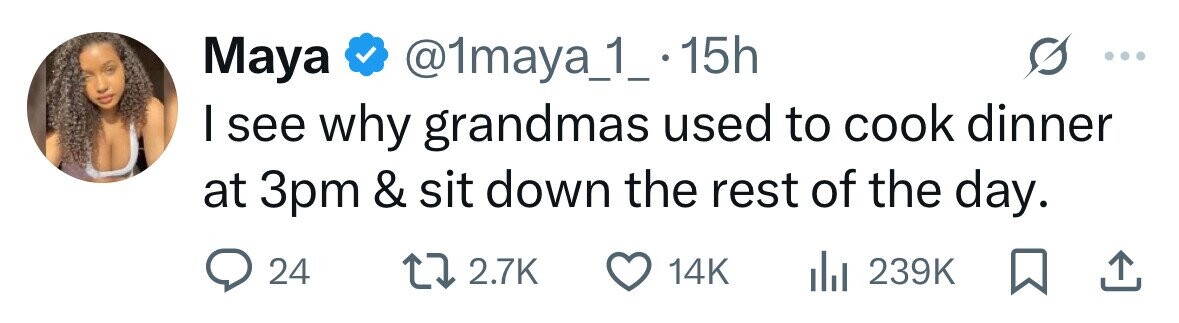 Maya @1maya_1_.1 15h I see why grandmas used to cook dinner at 3pm & sit down the rest of the day. 24 2.7K 14K 239K 