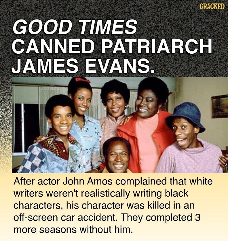 CRACKED GOOD TIMES CANNED PATRIARCH JAMES EVANS. After actor John Amos complained that white writers weren't realistically writing black characters, his character was killed in an off-screen car accident. They completed 3 more seasons without him.