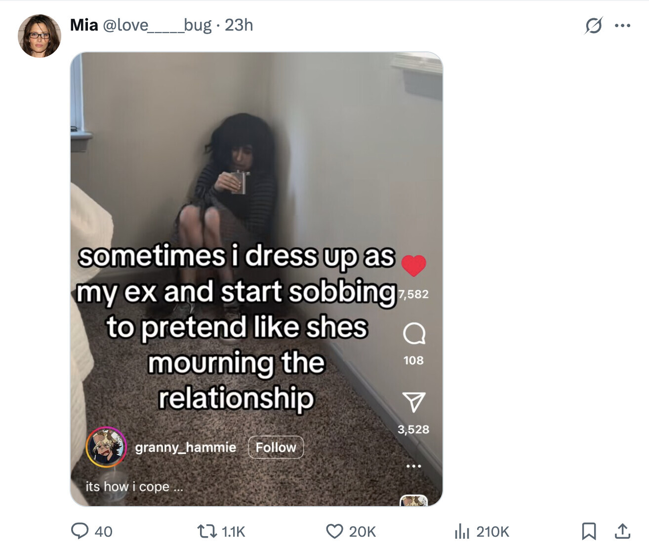 Mia @love__bug.23h s ... sometimes i dress up as my ex and start sobbing 7,582 to pretend like shes mourning the 108 relationship 3,528 granny_hammie Follow ... its how i cope ... 20K 40 1.1K del 210K