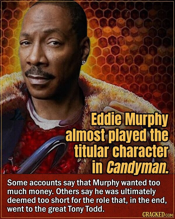 Eddie Murphy almost played the titular character in Candyman. Some accounts say that Murphy wanted too much money. Others say he was ultimately deemed too short for the role that, in the end, went to the great Tony Todd. CRACKED.COM