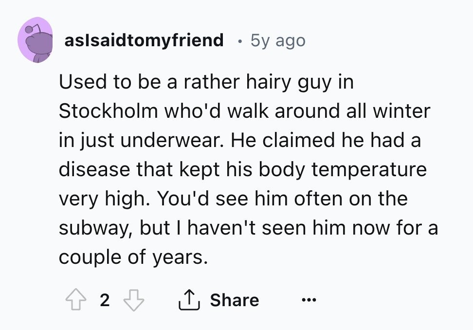 aslsaidtomyfriend 5y ago Used to be a rather hairy guy in Stockholm who'd walk around all winter in just underwear. Не claimed he had a disease that kept his body temperature very high. You'd see him often on the subway, but I haven't seen him now for a couple of years. 2 Share ... 