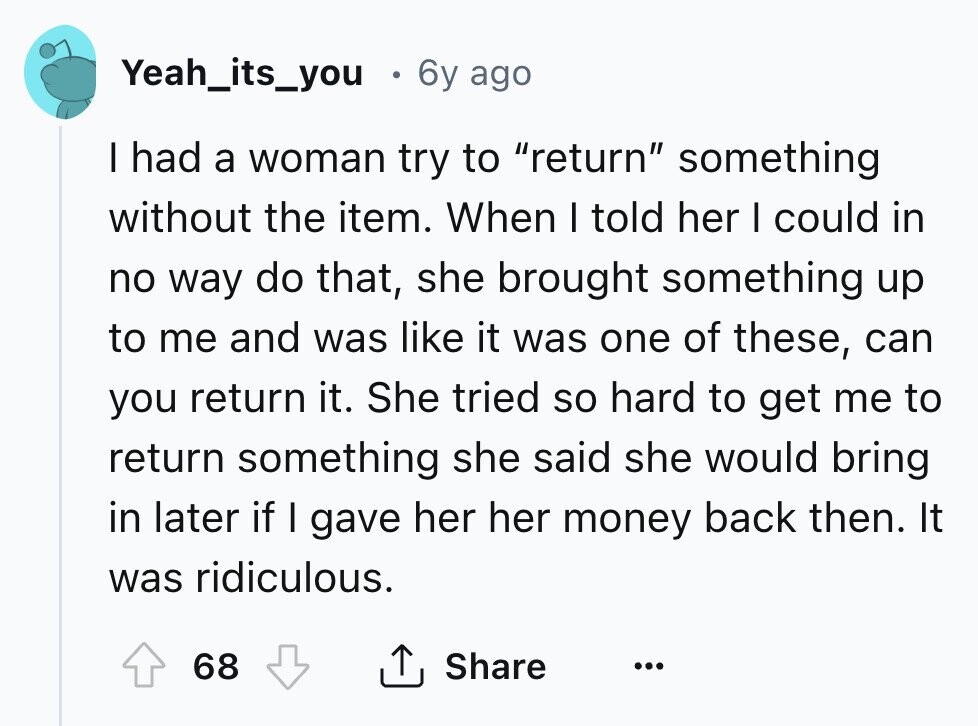 Yeah_its_you 6y ago I had a woman try to return something without the item. When I told her I could in no way do that, she brought something up to me and was like it was one of these, can you return it. She tried so hard to get me to return something she said she would bring in later if I gave her her money back then. It was ridiculous. 68 Share ...