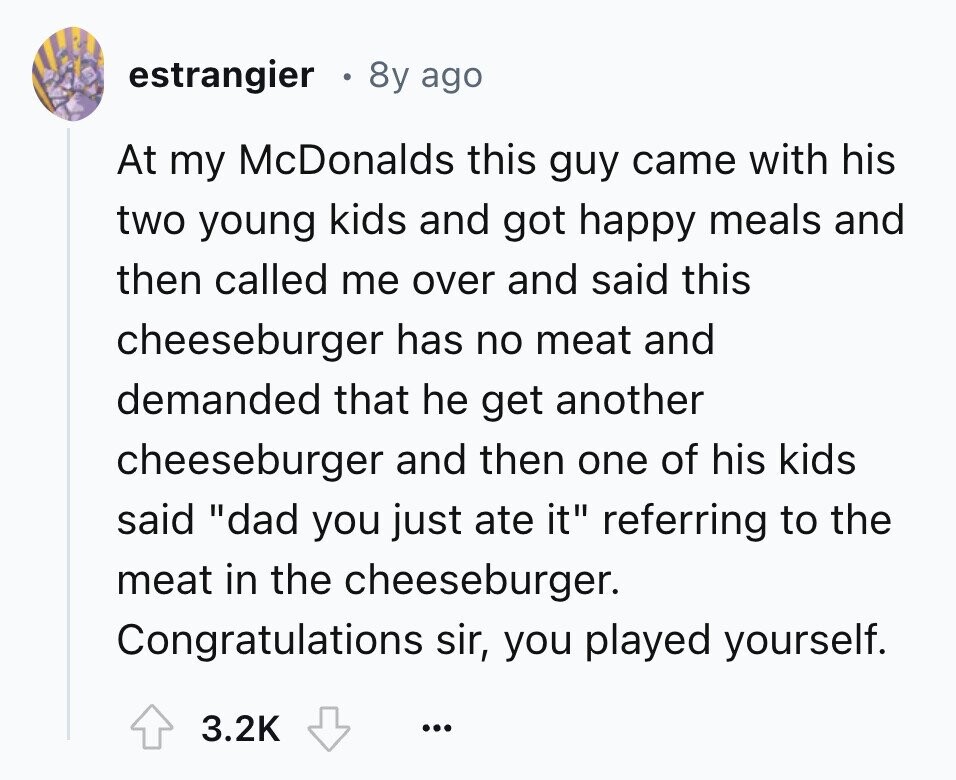 estrangier 8y ago At my McDonalds this guy came with his two young kids and got happy meals and then called me over and said this cheeseburger has no meat and demanded that he get another cheeseburger and then one of his kids said dad you just ate it referring to the meat in the cheeseburger. Congratulations sir, you played yourself. 3.2K ...