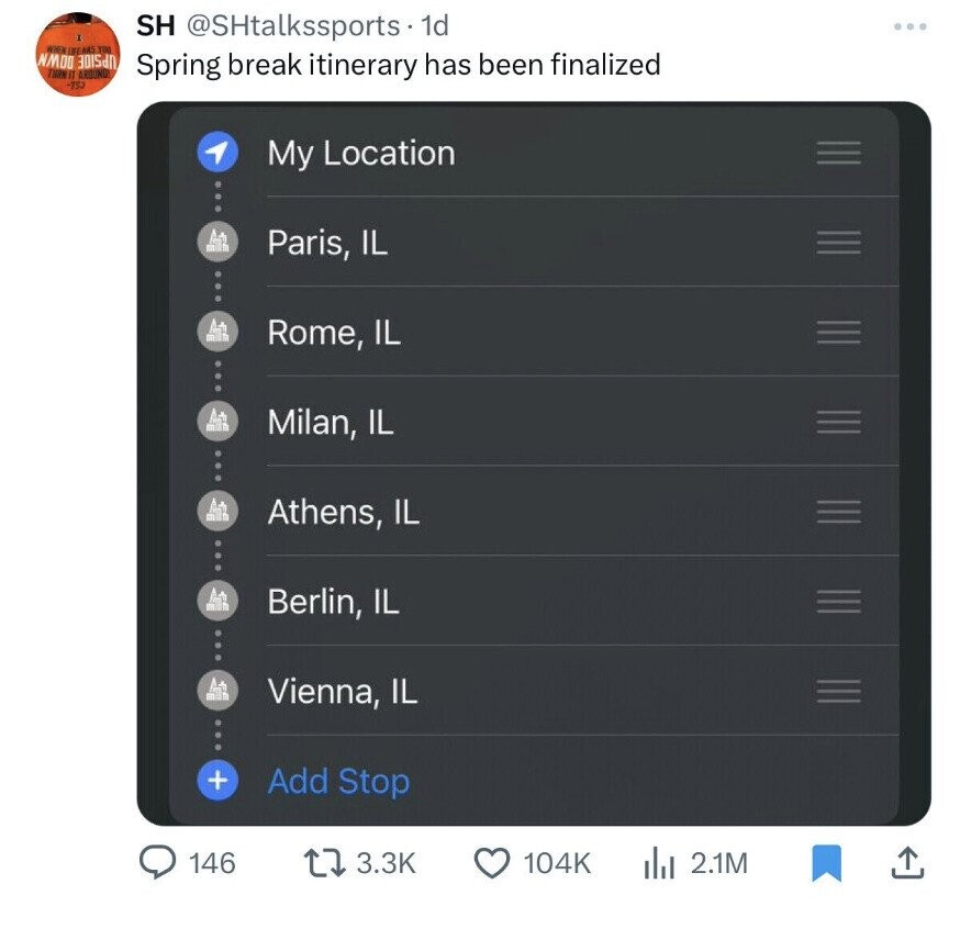 SH @SHtalkssports 1d WHEN ISEARS YOU NMOO Spring break itinerary has been finalized TURN IT AROUND -750 My Location Paris, IL Rome, IL Milan, IL Athens, IL Berlin, IL Vienna, IL + Add Stop 146 3.3K 104K del 2.1M 