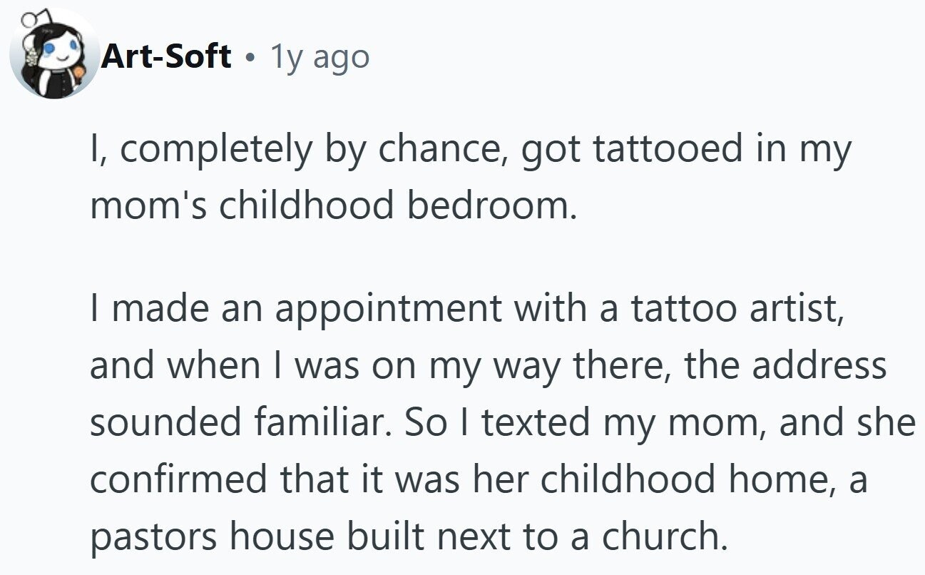 PAR Art-Soft 1y ago I, completely by chance, got tattooed in my mom's childhood bedroom. | made an appointment with a tattoo artist, and when | was on my way there, the address sounded familiar. So I texted my mom, and she confirmed that it was her childhood home, a pastors house built next to a church.