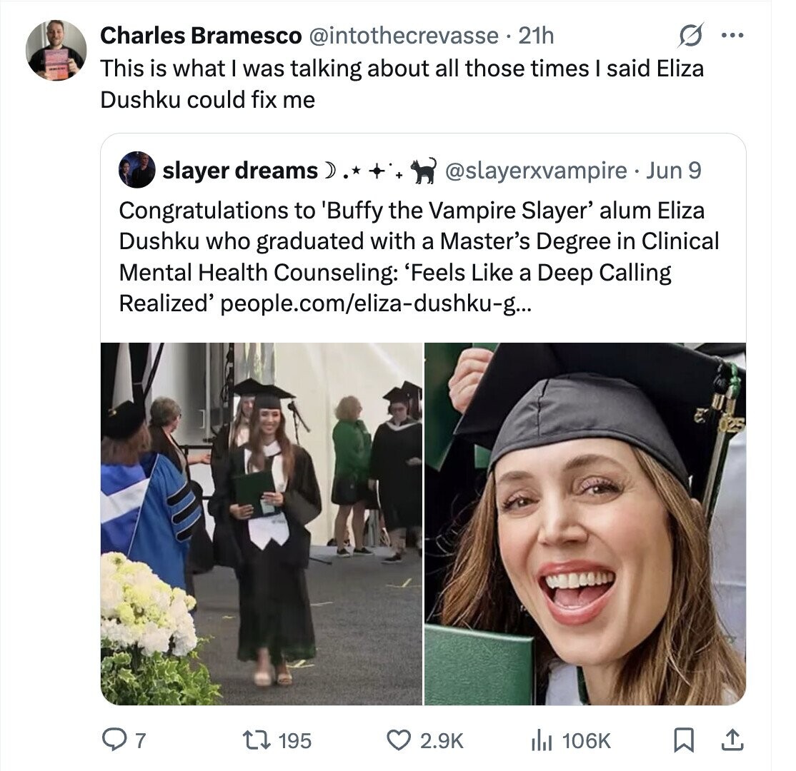 Charles Bramesco @intothecrevasse 21h ... This is what I was talking about all those times I said Eliza Dushku could fix me slayer dreams ) @slayerxvampire - _ Jun 9 Congratulations to 'Buffy the Vampire Slayer' alum Eliza Dushku who graduated with a Master's Degree in Clinical Mental Health Counseling: 'Feels Like a Deep Calling Realized' people.com/eliza-dushku-g... 7 106K 195 2.9K