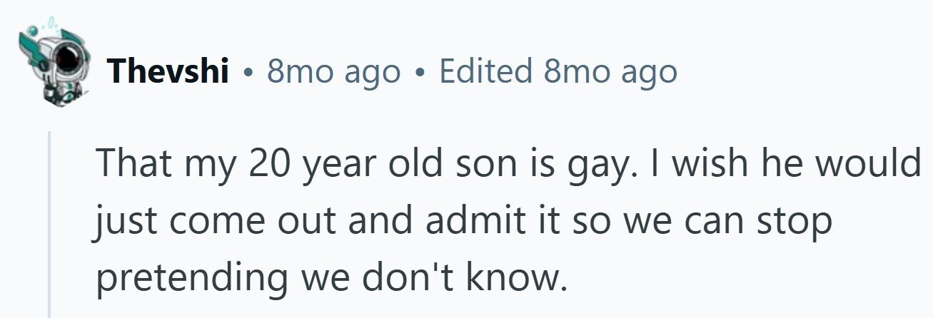 Thevshi 8mo ago . Edited 8mo ago That my 20 year old son is gay. | wish he would just come out and admit it so we can stop pretending we don't know.