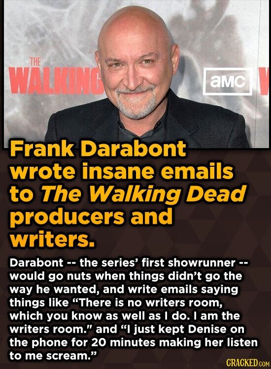 THE WALKING aMC V Frank Darabont wrote insane emails to The Walking Dead producers and writers. Darabont -- the series' first showrunner -- would go nuts when things didn't go the way he wanted, and write emails saying things like There is no writers room, which you know as well as I do. I am the writers room. and I just kept Denise on the phone for 20 minutes making her listen to me scream. CRACKED.COM