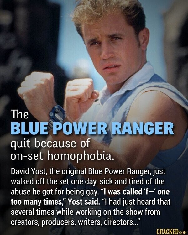 The BLUE POWER RANGER quit because of on-set homophobia. David Yost, the original Blue Power Ranger, just walked off the set one day, sick and tired of the abuse he got for being gay. I was called 'f-' one too many times, Yost said. I had just heard that several times while working on the show from creators, producers, writers, directors... CRACKED.COM