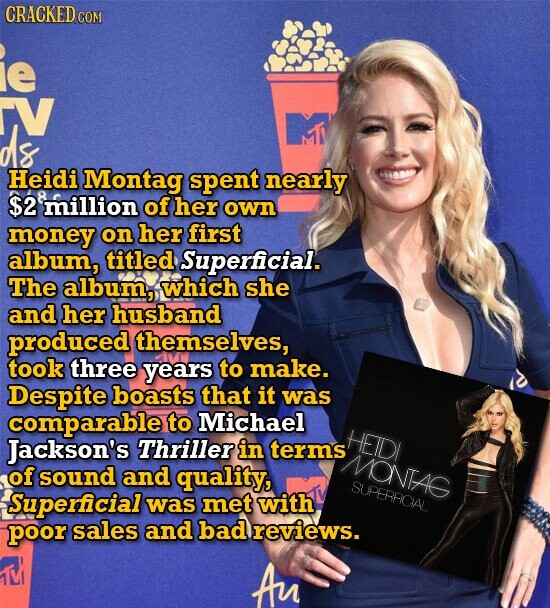 CRACKED COM ie TV ds Heidi Montag spent nearly $2 million of her own money on her first album, titled Superficial. The album, which she and her husband produced themselves, took three years to make. Despite boasts that it was comparable to Michael HETDI Jackson's Thriller in terms MONTAG of sound and quality, SUPERACIAL Superficial was met with poor sales and bad reviews. Au