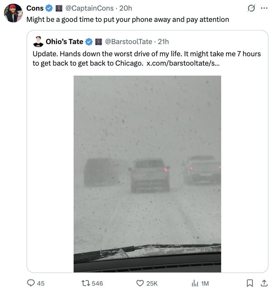 Cons s @CaptainCons.2 20h ... Might be a good time to put your phone away and pay attention Ohio's Tate @BarstoolTate . 21h Update. Hands down the worst drive of my life. It might take me 7 hours to get back to get back to Chicago. x.com/barstooltate/s... 45 546 25K del 1M