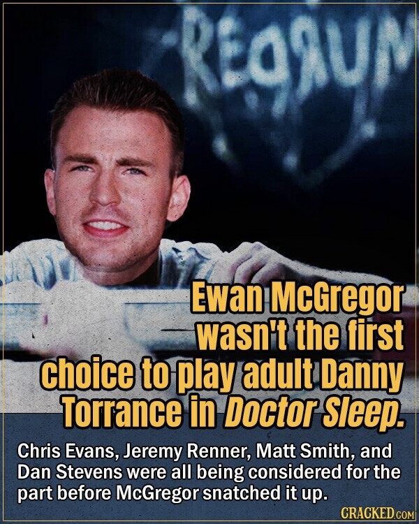 REGRUM Ewan McGregor wasn't the first choice to play adult Danny Torrance in Doctor Sleep. Chris Evans, Jeremy Renner, Matt Smith, and Dan Stevens were all being considered for the part before McGregor snatched it up. CRACKED.COM