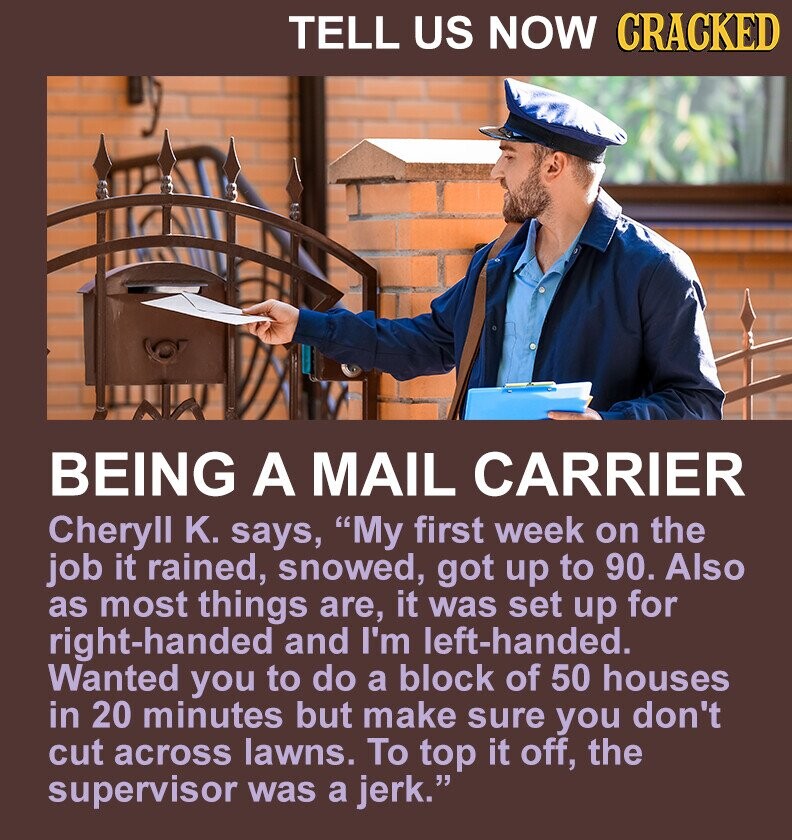 TELL US NOW CRACKED BEING A MAIL CARRIER Cheryll K. says, My first week on the job it rained, snowed, got up to 90. Also as most things are, it was set up for right-handed and I'm left-handed. Wanted you to do a block of 50 houses in 20 minutes but make sure you don't cut across lawns. To top it off, the supervisor was a jerk.