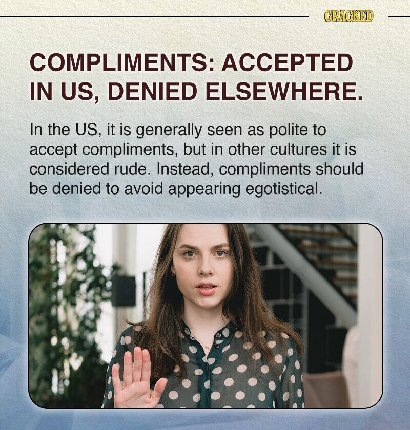 CRACKED COMPLIMENTS: ACCEPTED IN US, DENIED ELSEWHERE. In the US, it is generally seen as polite to accept compliments, but in other cultures it is considered rude. Instead, compliments should be denied to avoid appearing egotistical.