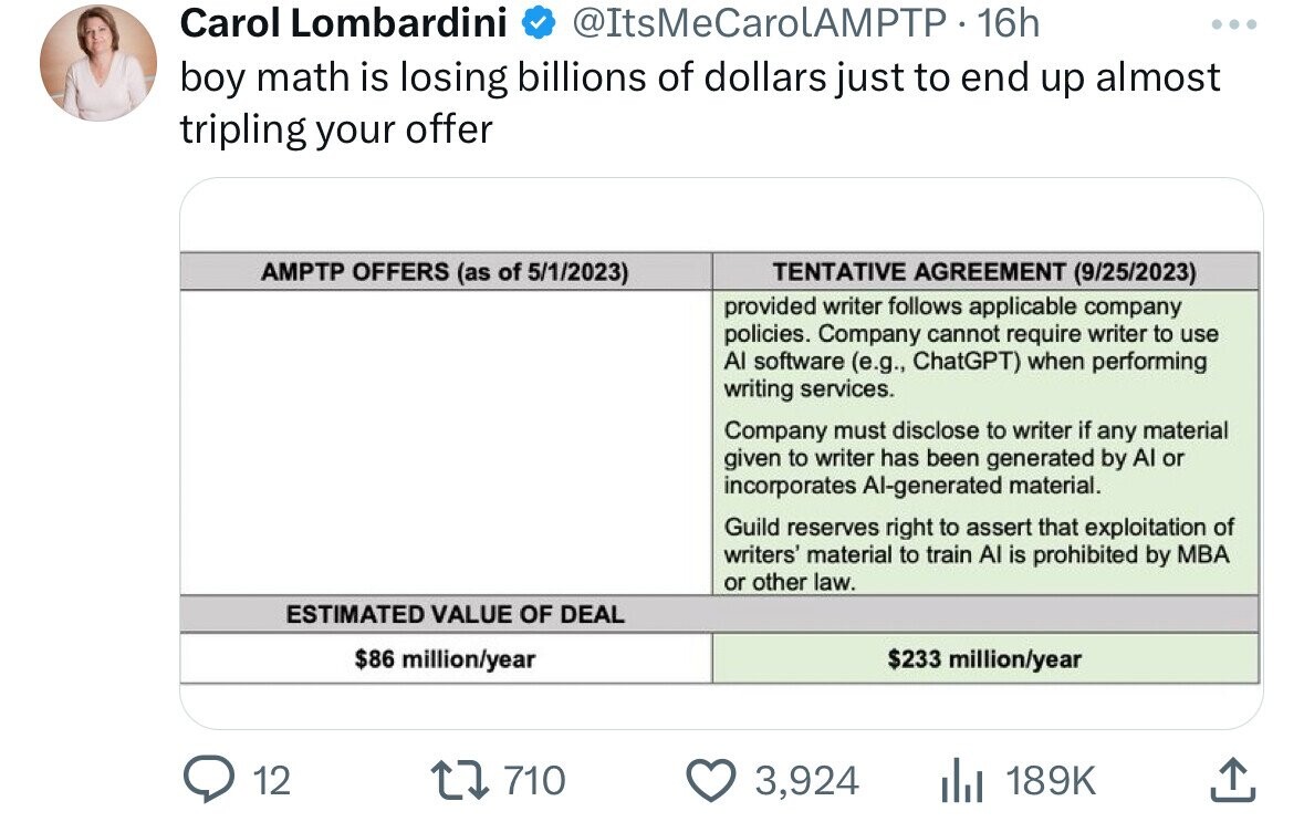 Carol Lombardini @ItsMeCarolAMPTP .1 16h ... boy math is losing billions of dollars just to end up almost tripling your offer AMPTP OFFERS (as of 5/1/2023) TENTATIVE AGREEMENT (9/25/2023) provided writer follows applicable company policies. Company cannot require writer to use Al software (e.g., ChatGPT) when performing writing services. Company must disclose to writer if any material given to writer has been generated by Al or incorporates Al-generated material. Guild reserves right to assert that exploitation of writers' material to train Al is prohibited by MBA or other law. ESTIMATED VALUE OF DEAL $233 million/year $86 million/year 12 710 3,924 189K