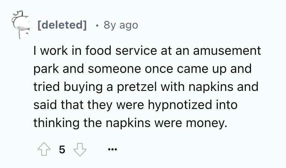 8y ago I work in food service at an amusement park and someone once came up and tried buying a pretzel with napkins and said that they were hypnotized into thinking the napkins were money. 5 ...