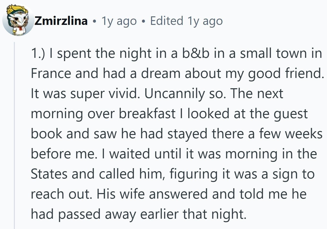 Zmirzlina . 1y ago Edited 1y ago 1.) I spent the night in a b&b in a small town in France and had a dream about my good friend. It was super vivid. Uncannily so. The next morning over breakfast I looked at the guest book and saw he had stayed there a few weeks before me. I waited until it was morning in the States and called him, figuring it was a sign to reach out. His wife answered and told me he had passed away earlier that night.