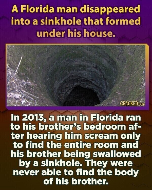 A Florida man disappeared into a sinkhole that formed under his house. CRACKED COM In 2013, a man in Florida ran to his brother's bedroom af- ter hearing him scream only to find the entire room and his brother being swallowed by a sinkhole. They were never able to find the body of his brother.