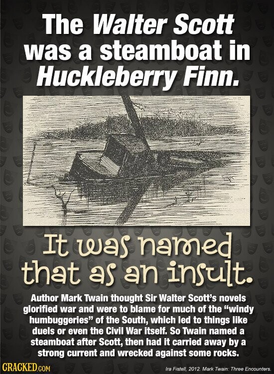 The Walter Scott was a steamboat in Huckleberry Finn. It was named that as an insult. Author Mark Twain thought Sir Walter Scott's novels glorified war and were to blame for much of the windy humbuggeries of the South, which led to things like duels or even the Civil War itself. So Twain named a steamboat after Scott, then had it carried away by a strong current and wrecked against some rocks. CRACKED.COM Ira Fistell, 2012. Mark Twain: Three Encounters.