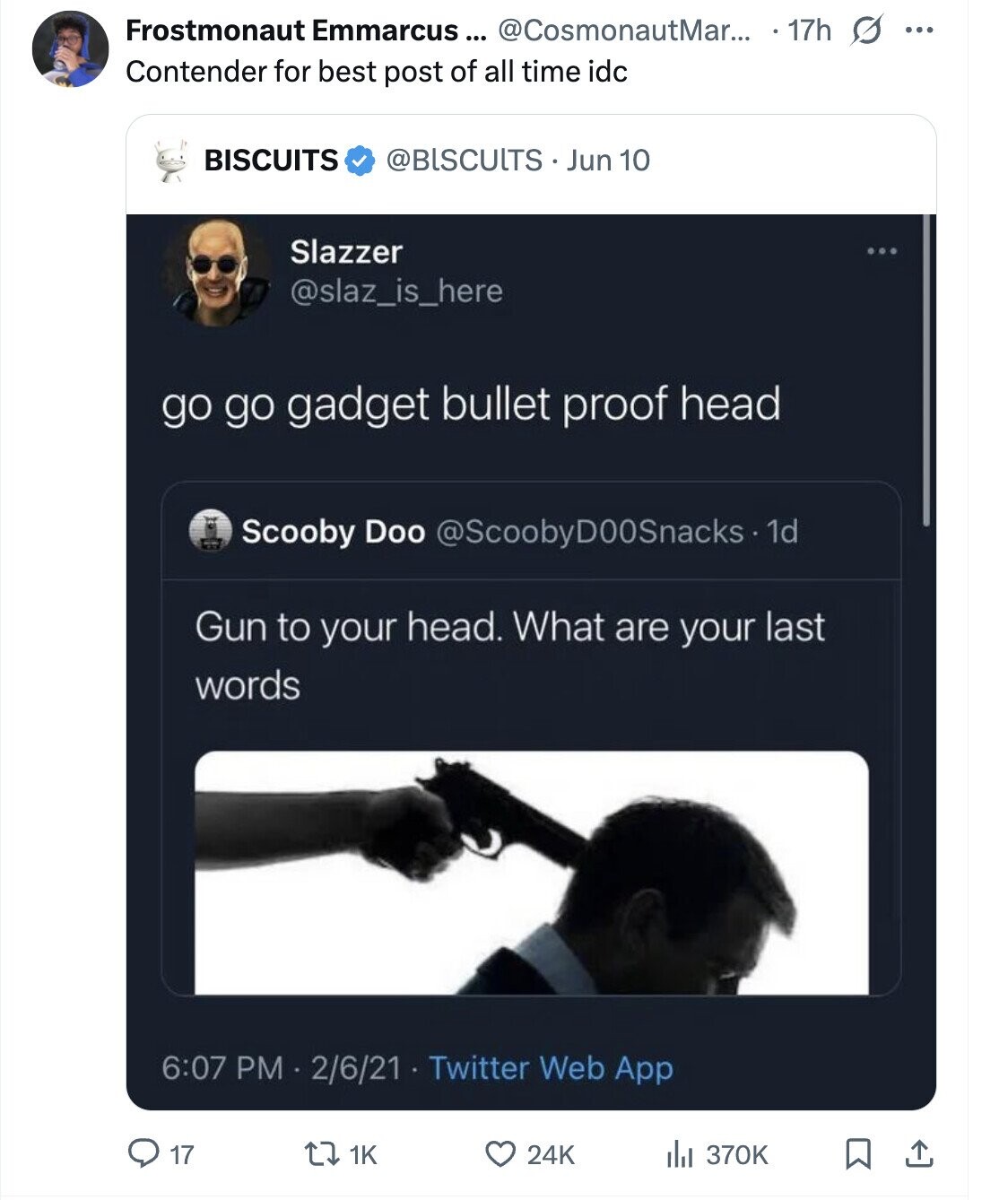 Frostmonaut Emmarcus... @CosmonautMar... 17h s ... Contender for best post of all time idc BISCUITS @BlSCUlTS Jun 10 Slazzer @slaz_is_here go go gadget bullet proof head Scooby Doo @ScoobyD00Snacks - 1d Gun to your head. What are your last words 6:07 PM 2/6/21 Twitter Web App 17 1K 24K del 370K
