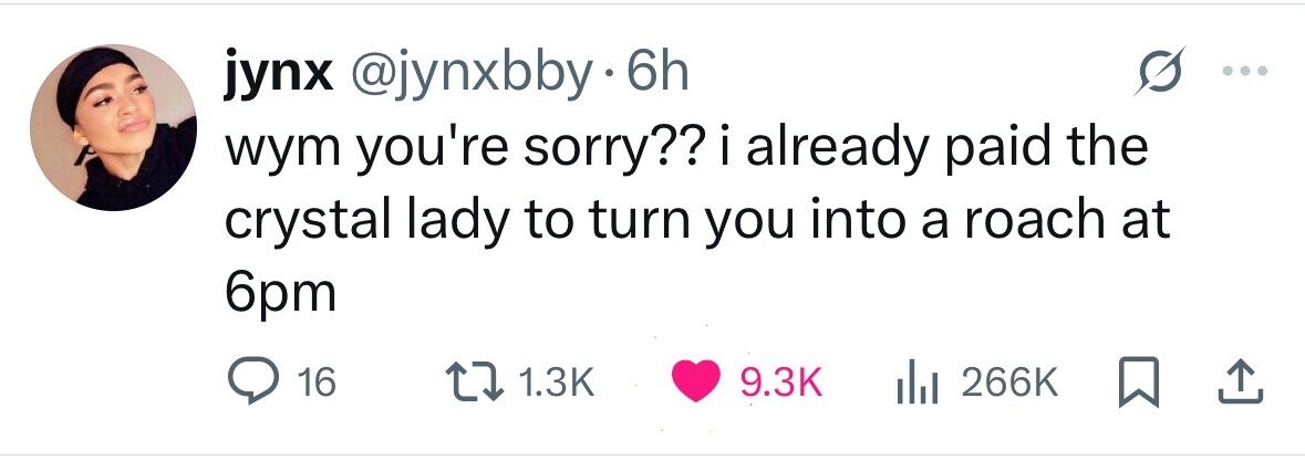 jynx @jynxbby.6 6h wym you're sorry?? i already paid the crystal lady to turn you into a roach at 6pm 16 1.3K 9.3K 266K 