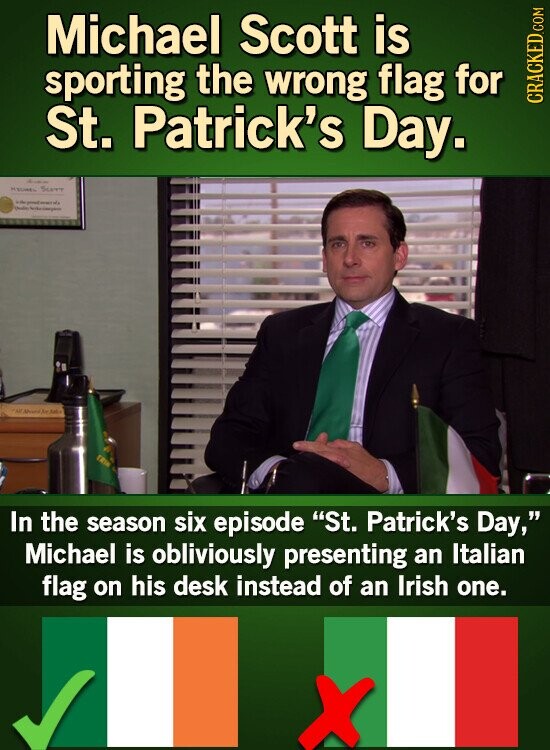 Michael Scott is sporting the wrong flag for St. Patrick's Day. CRACKED.COM - Sun - - - PAR You بعد TRIN In the season six episode St. Patrick's Day, Michael is obliviously presenting an Italian flag on his desk instead of an Irish one. X